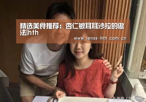 精选美食推荐:杏仁银耳耳沙拉的做法|hth(图2) hth网页版
